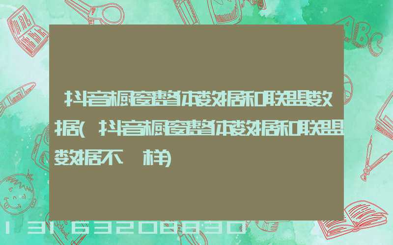 抖音橱窗整体数据和联盟数据(抖音橱窗整体数据和联盟数据不一样)