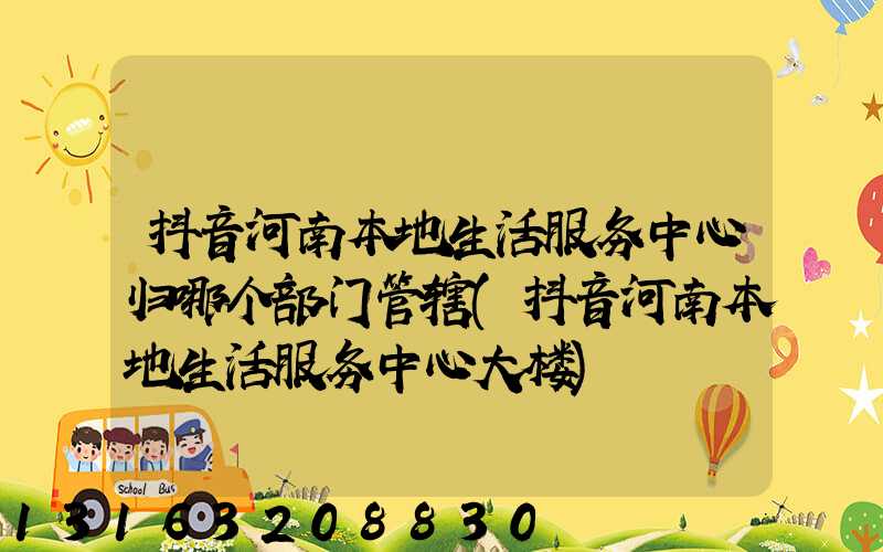 抖音河南本地生活服务中心归哪个部门管辖(抖音河南本地生活服务中心大楼)
