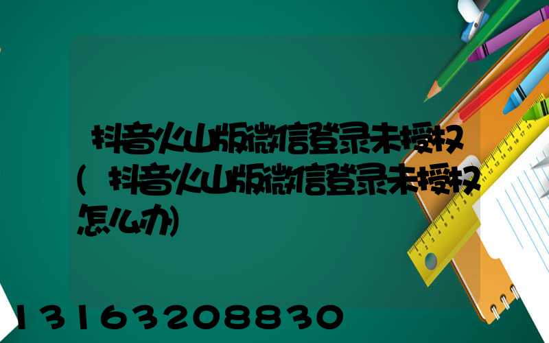 抖音火山版微信登录未授权(抖音火山版微信登录未授权怎么办)