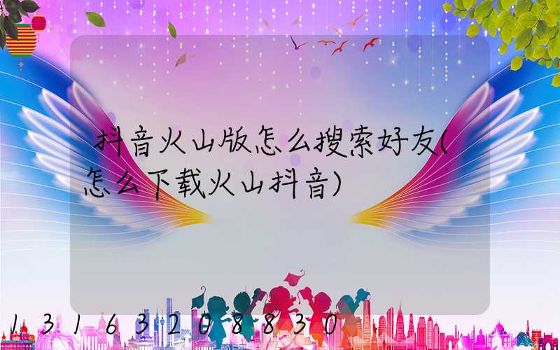 抖音火山版怎么搜索好友(怎么下载火山抖音)