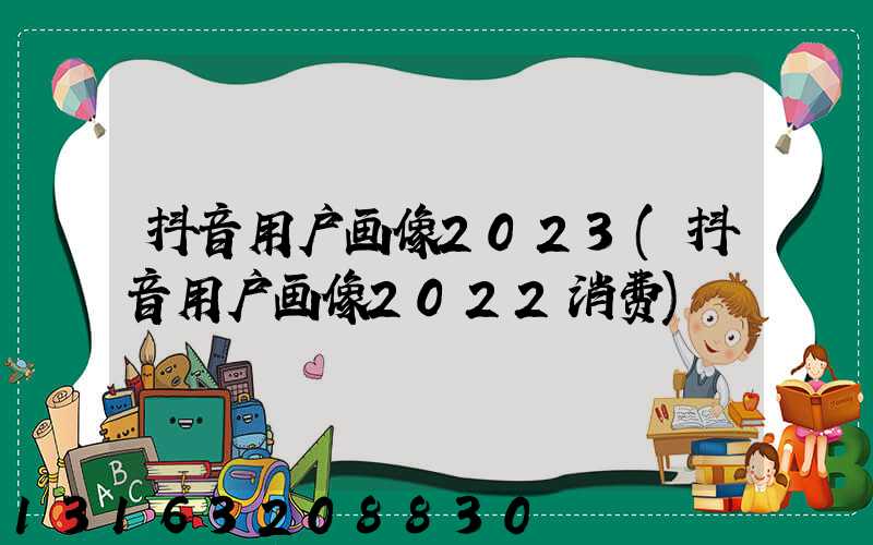 抖音用户画像2023(抖音用户画像2022消费)