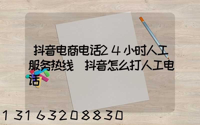 抖音电商电话24小时人工服务热线(抖音怎么打人工电话)