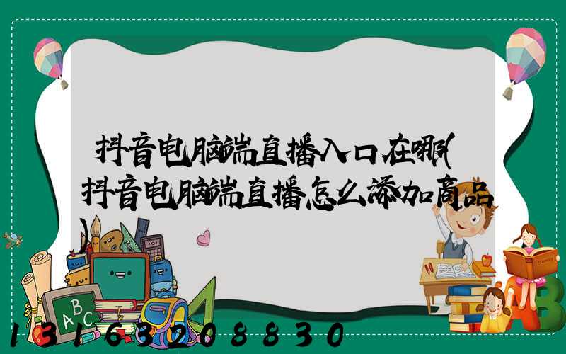 抖音电脑端直播入口在哪(抖音电脑端直播怎么添加商品)