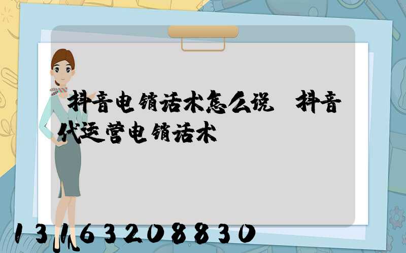 抖音电销话术怎么说(抖音代运营电销话术)