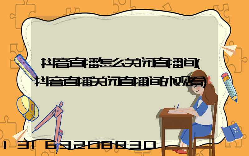 抖音直播怎么关闭直播间(抖音直播关闭直播间外观看)