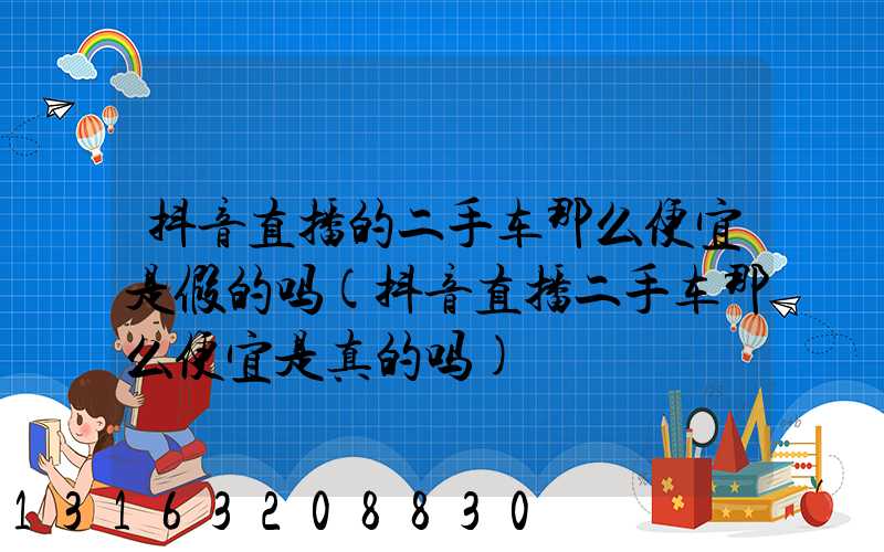 抖音直播的二手车那么便宜是假的吗(抖音直播二手车那么便宜是真的吗)