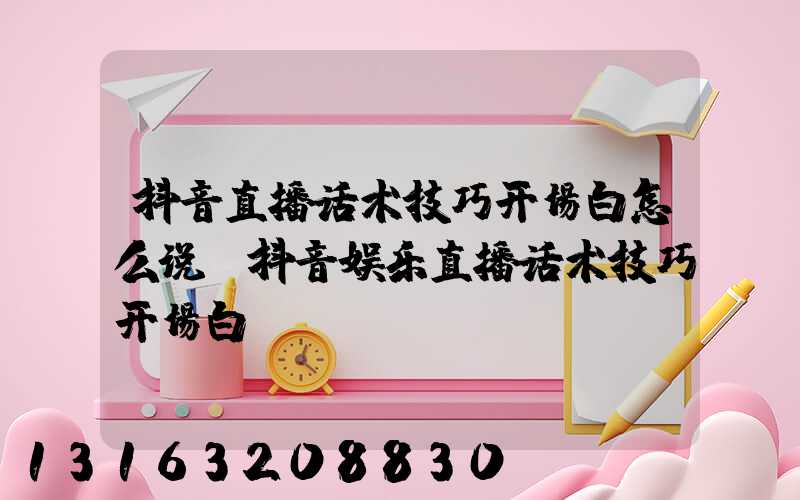 抖音直播话术技巧开场白怎么说(抖音娱乐直播话术技巧开场白)