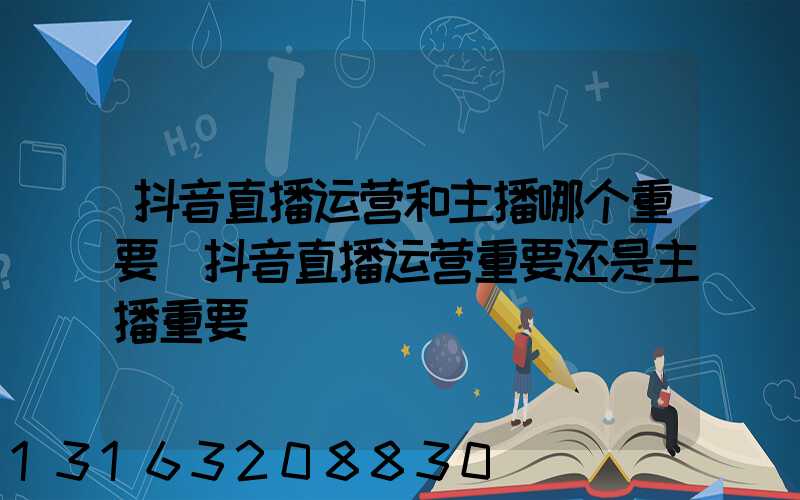 抖音直播运营和主播哪个重要(抖音直播运营重要还是主播重要)