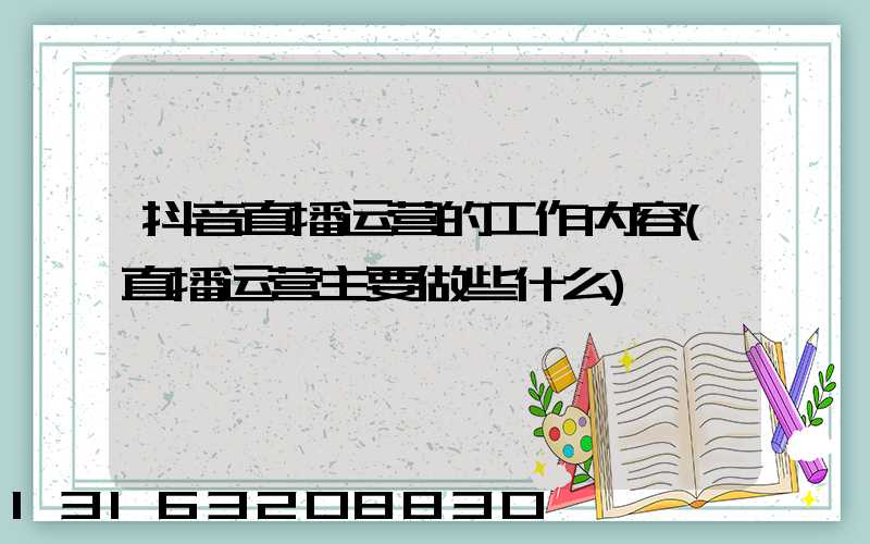 抖音直播运营的工作内容(直播运营主要做些什么)