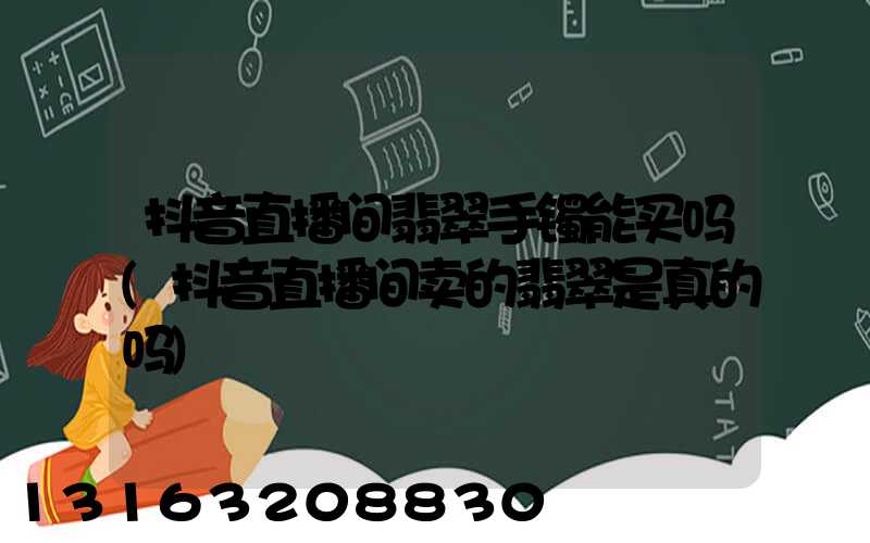 抖音直播间翡翠手镯能买吗(抖音直播间卖的翡翠是真的吗)