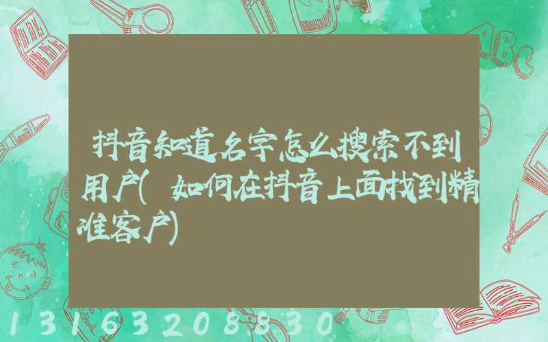 抖音知道名字怎么搜索不到用户(如何在抖音上面找到精准客户)