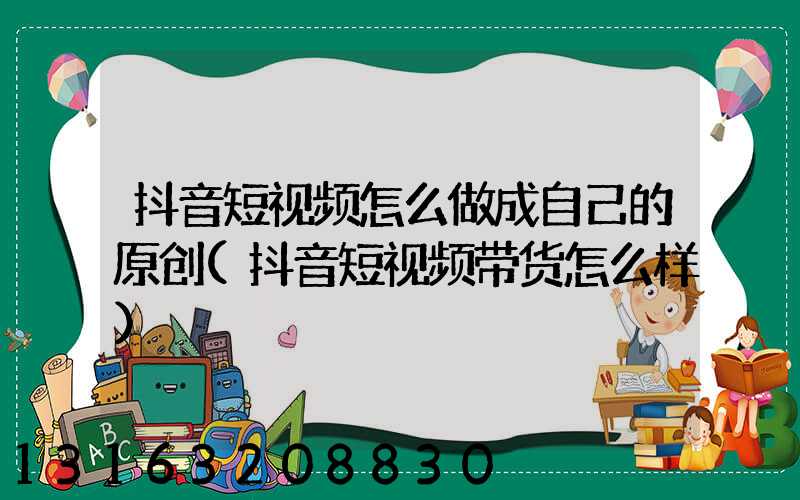 抖音短视频怎么做成自己的原创(抖音短视频带货怎么样)