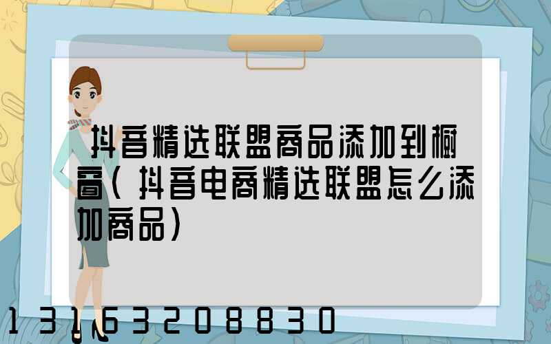 抖音精选联盟商品添加到橱窗(抖音电商精选联盟怎么添加商品)