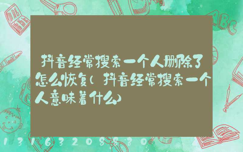 抖音经常搜索一个人删除了怎么恢复(抖音经常搜索一个人意味着什么)