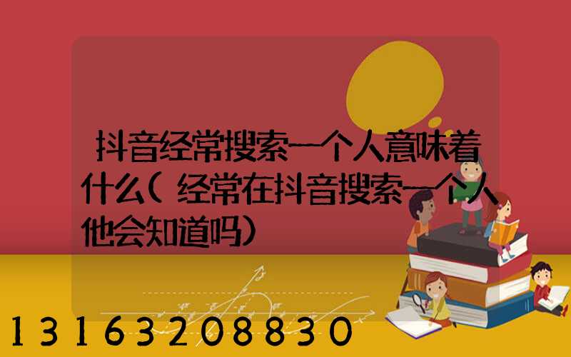 抖音经常搜索一个人意味着什么(经常在抖音搜索一个人他会知道吗)