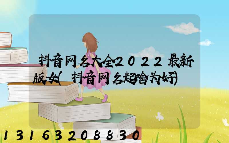 抖音网名大全2022最新版女(抖音网名起啥为好)