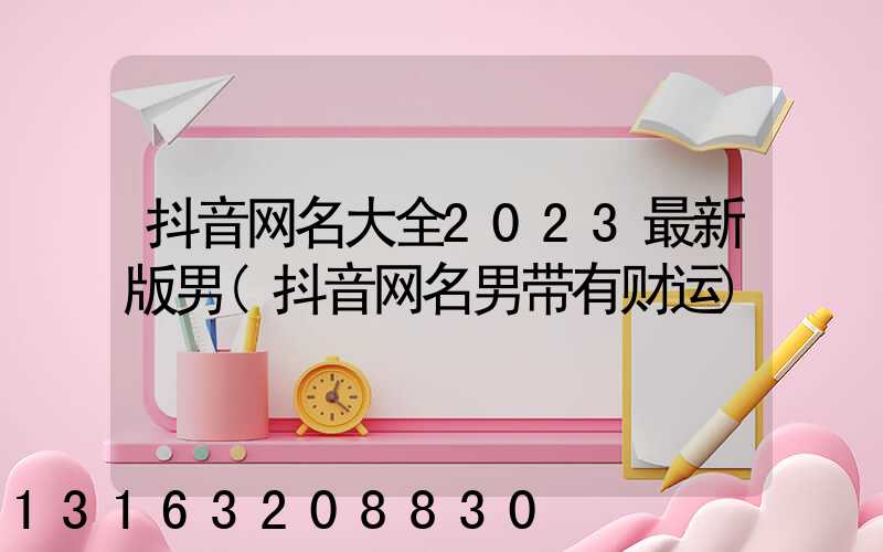 抖音网名大全2023最新版男(抖音网名男带有财运)