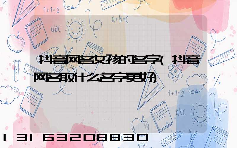 抖音网名女孩的名字(抖音网名取什么名字更好)
