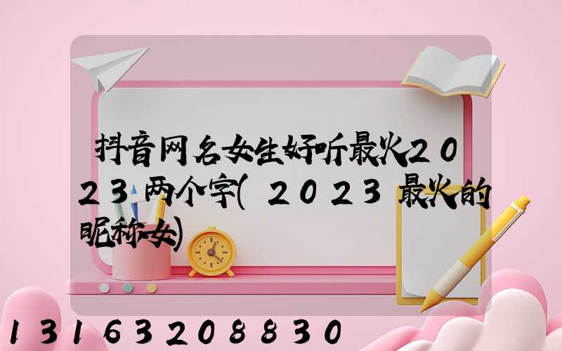 抖音网名女生好听最火2023两个字(2023最火的昵称女)