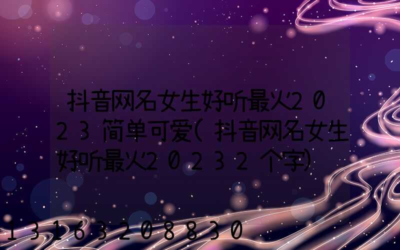 抖音网名女生好听最火2023简单可爱(抖音网名女生好听最火20232个字)