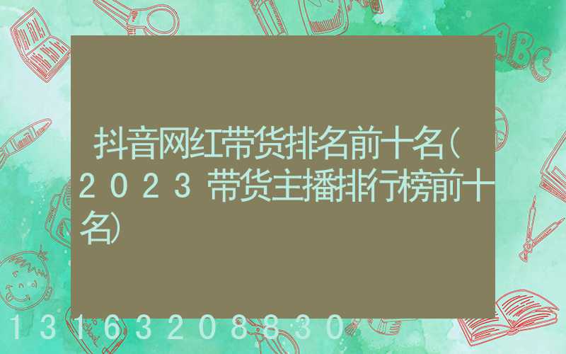 抖音网红带货排名前十名(2023带货主播排行榜前十名)