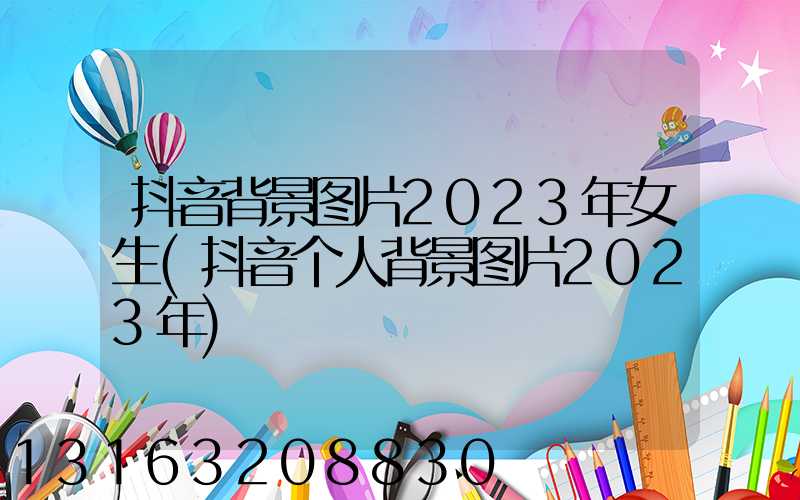 抖音背景图片2023年女生(抖音个人背景图片2023年)