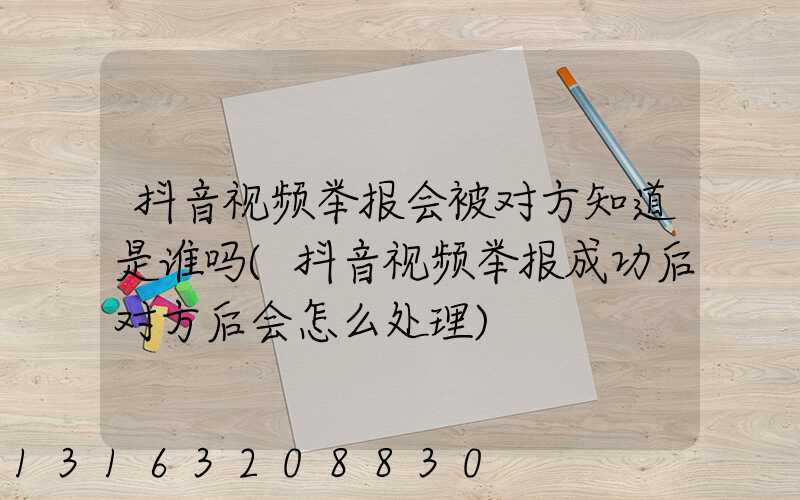 抖音视频举报会被对方知道是谁吗(抖音视频举报成功后对方后会怎么处理)