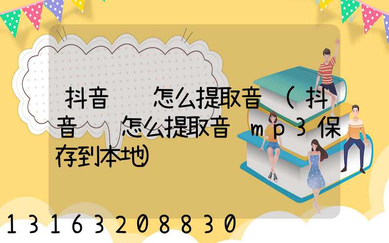 抖音视频怎么提取音频(抖音视频怎么提取音频mp3保存到本地)