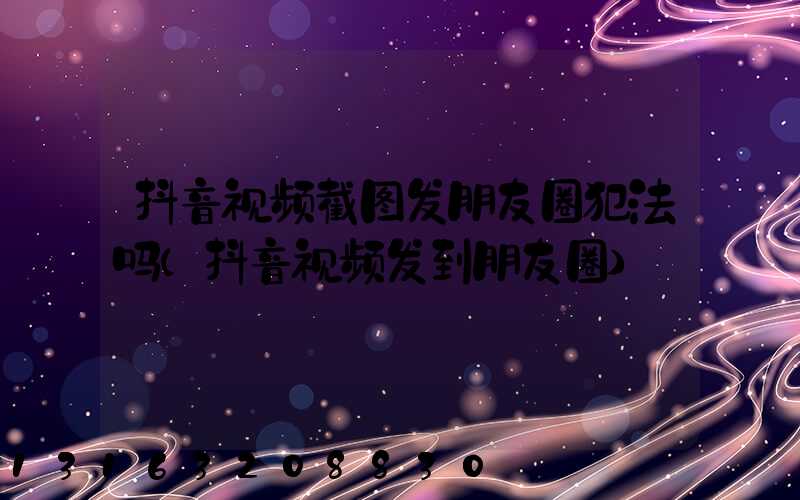 抖音视频截图发朋友圈犯法吗(抖音视频发到朋友圈)