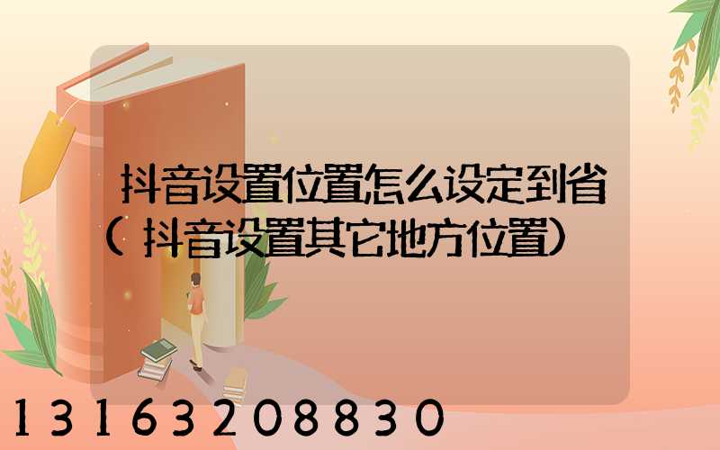 抖音设置位置怎么设定到省(抖音设置其它地方位置)