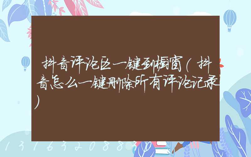 抖音评论区一键到橱窗(抖音怎么一键删除所有评论记录)
