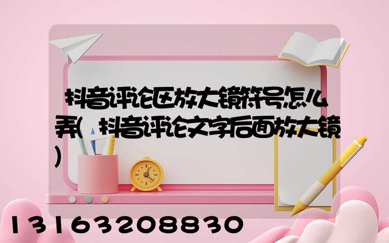 抖音评论区放大镜符号怎么弄(抖音评论文字后面放大镜)