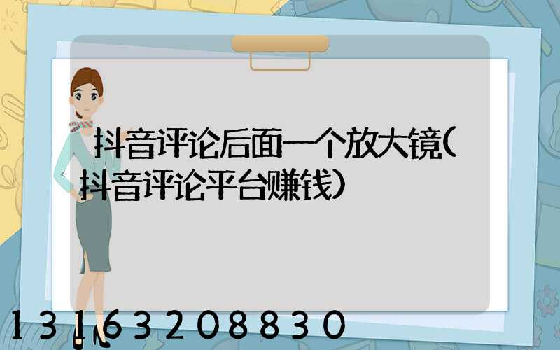 抖音评论后面一个放大镜(抖音评论平台赚钱)