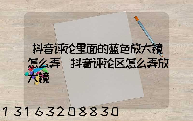 抖音评论里面的蓝色放大镜怎么弄(抖音评论区怎么弄放大镜)