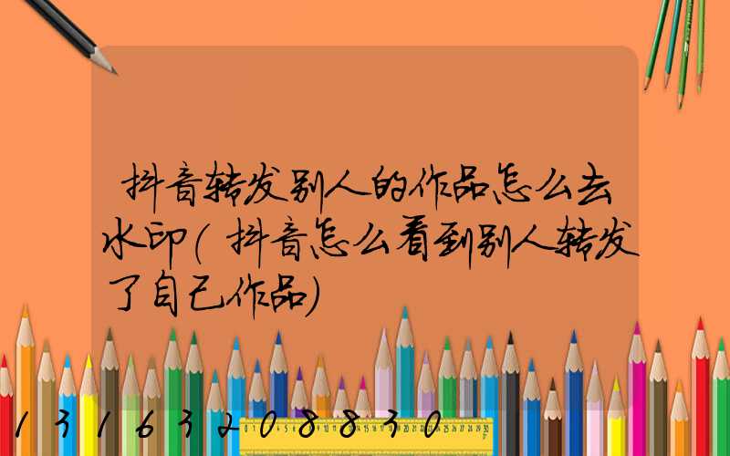 抖音转发别人的作品怎么去水印(抖音怎么看到别人转发了自己作品)