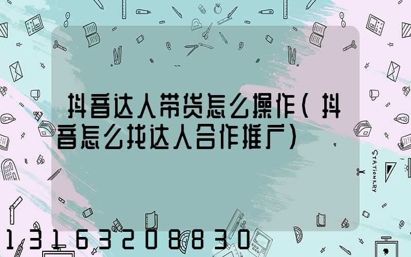 抖音达人带货怎么操作(抖音怎么找达人合作推广)