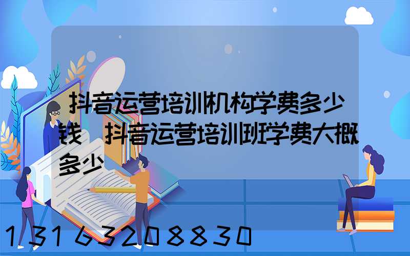 抖音运营培训机构学费多少钱(抖音运营培训班学费大概多少)