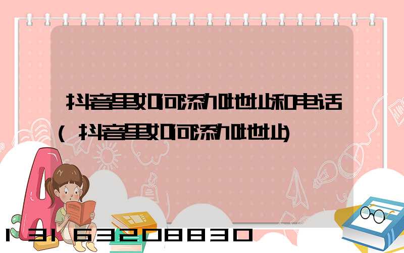 抖音里如何添加地址和电话(抖音里如何添加地址)