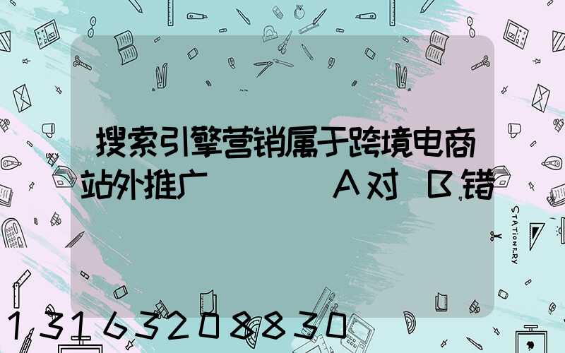 搜索引擎营销属于跨境电商站外推广(_)_A对_B错