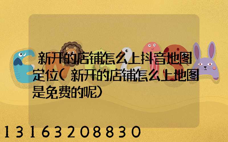 新开的店铺怎么上抖音地图定位(新开的店铺怎么上地图是免费的呢)