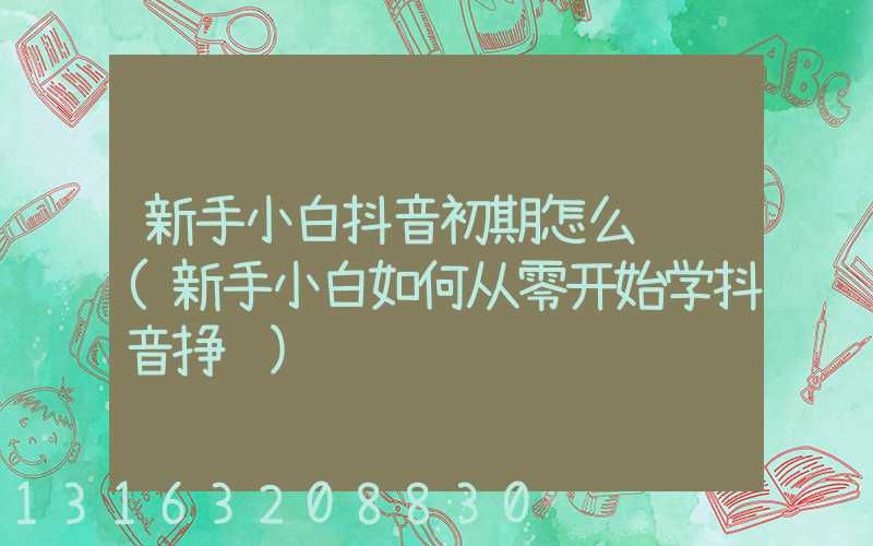 新手小白抖音初期怎么运营(新手小白如何从零开始学抖音挣钱)