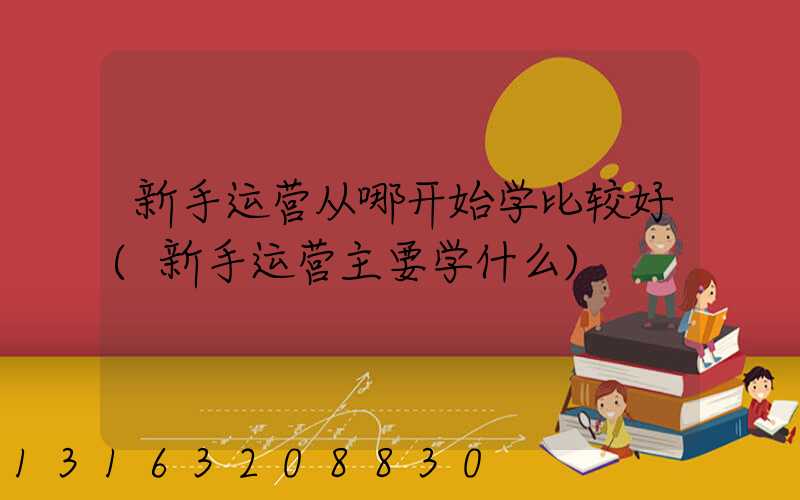 新手运营从哪开始学比较好(新手运营主要学什么)