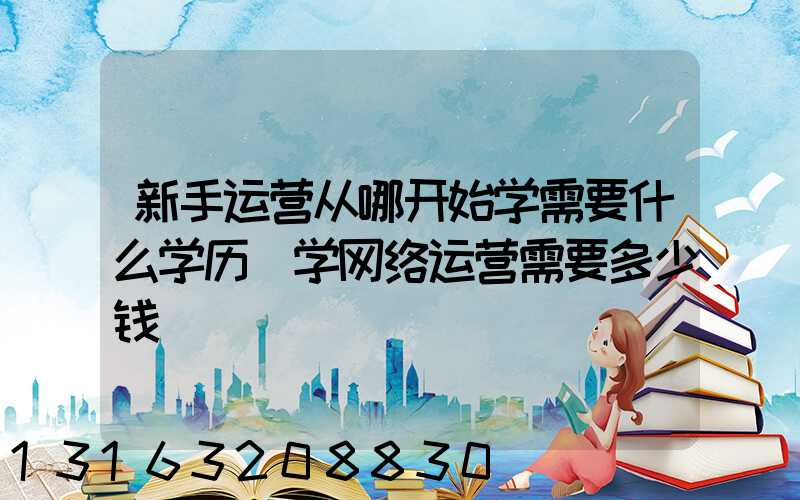 新手运营从哪开始学需要什么学历(学网络运营需要多少钱)