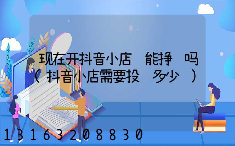 现在开抖音小店还能挣钱吗(抖音小店需要投资多少钱)