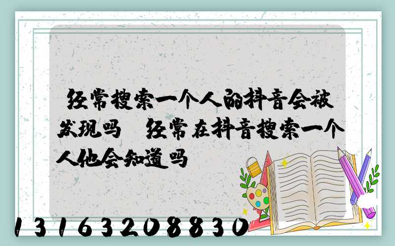 经常搜索一个人的抖音会被发现吗(经常在抖音搜索一个人他会知道吗)