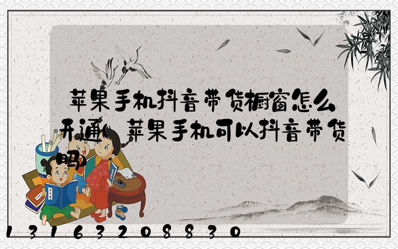 苹果手机抖音带货橱窗怎么开通(苹果手机可以抖音带货吗)