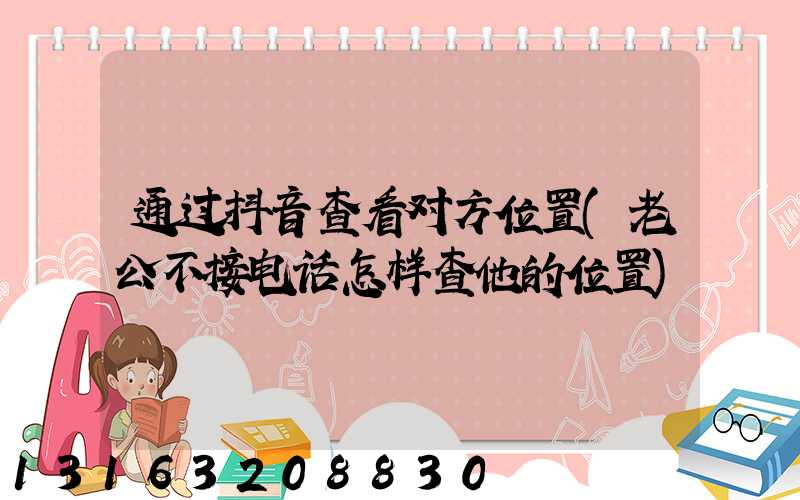 通过抖音查看对方位置(老公不接电话怎样查他的位置)