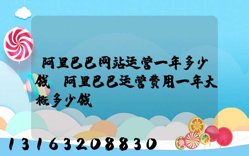 阿里巴巴网站运营一年多少钱(阿里巴巴运营费用一年大概多少钱)