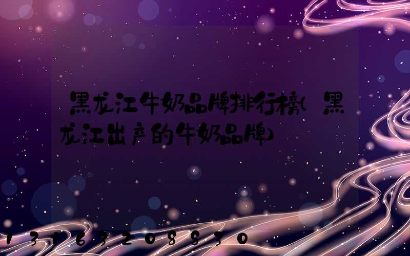 黑龙江牛奶品牌排行榜(黑龙江出产的牛奶品牌)